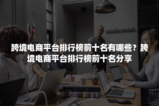 跨境电商平台排行榜前十名有哪些？跨境电商平台排行榜前十名分享