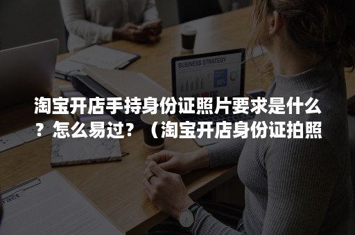 淘宝开店手持身份证照片要求是什么？怎么易过？（淘宝开店身份证拍照要求）