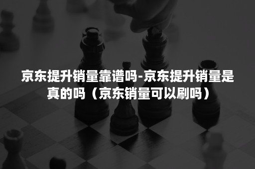 京东提升销量靠谱吗-京东提升销量是真的吗（京东销量可以刷吗）