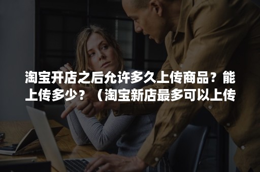 淘宝开店之后允许多久上传商品?能上传多少?(淘宝新店最多可以上传多少产品) 淘宝开店之后允许多久上传商品?能上传多少?(淘宝新店最多可以上传多少产品)