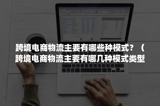 跨境电商物流主要有哪些种模式？（跨境电商物流主要有哪几种模式类型）