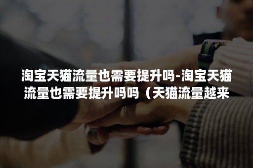 淘宝天猫流量也需要提升吗-淘宝天猫流量也需要提升吗吗(天猫流量越来越少) 淘宝天猫流量也需要提升吗-淘宝天猫流量也需要提升吗吗(天猫流量越来越少)