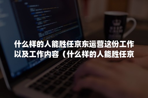 什么样的人能胜任京东运营这份工作以及工作内容（什么样的人能胜任京东运营这份工作以及工作内容怎么写）