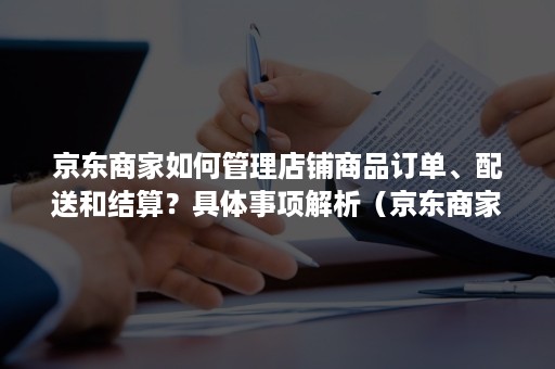 京东商家如何管理店铺商品订单、配送和结算?具体事项解析(京东商家分配订单) 京东商家如何管理店铺商品订单、配送和结算?具体事项解析(京东商家分配订单)
