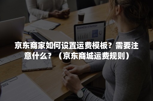 京东商家如何设置运费模板？需要注意什么？（京东商城运费规则）