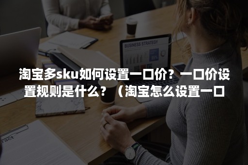 淘宝多sku如何设置一口价？一口价设置规则是什么？（淘宝怎么设置一口价区间价和最低价）