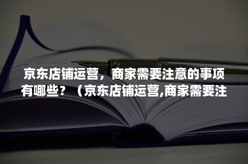 京东店铺运营,商家需要注意的事项有哪些?(京东店铺运营,商家需要注意的事项有哪些呢) 京东店铺运营,商家需要注意的事项有哪些?(京东店铺运营,商家需要注意的事项有哪些呢)