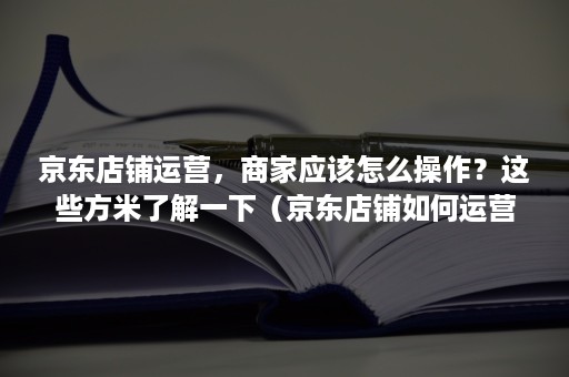 京东店铺运营，商家应该怎么操作？这些方米了解一下（京东店铺如何运营）