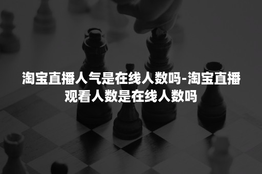 淘宝直播人气是在线人数吗-淘宝直播观看人数是在线人数吗