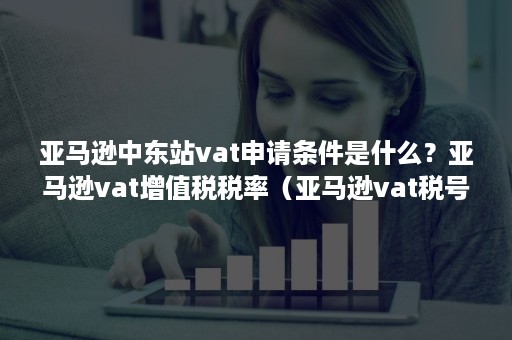 亚马逊中东站vat申请条件是什么？亚马逊vat增值税税率（亚马逊vat税号申请）