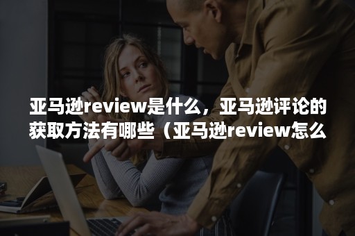 亚马逊review是什么，亚马逊评论的获取方法有哪些（亚马逊review怎么看）