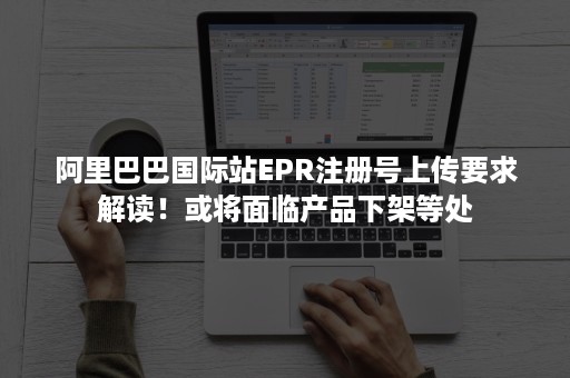 阿里巴巴国际站EPR注册号上传要求解读！或将面临产品下架等处