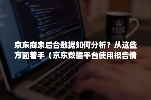 京东商家后台数据如何分析？从这些方面着手（京东数据平台使用报告情况?）