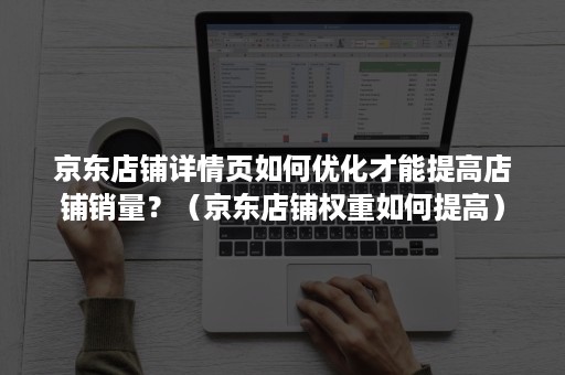 京东店铺详情页如何优化才能提高店铺销量？（京东店铺权重如何提高）