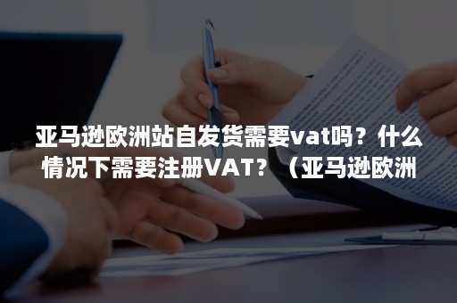 亚马逊欧洲站自发货需要vat吗？什么情况下需要注册VAT？（亚马逊欧洲站自发货要交vat吗）