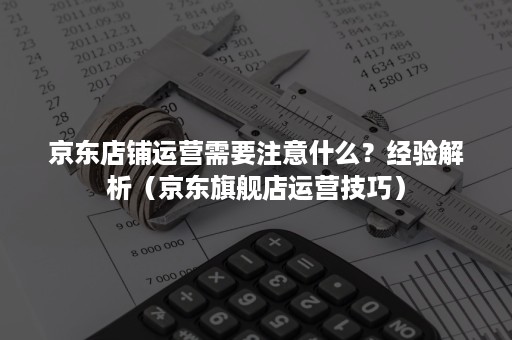 京东店铺运营需要注意什么?经验解析(京东旗舰店运营技巧) 京东店铺运营需要注意什么?经验解析(京东旗舰店运营技巧)