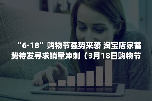 “6·18”购物节强势来袭 淘宝店家蓄势待发寻求销量冲刺（3月18日购物节）