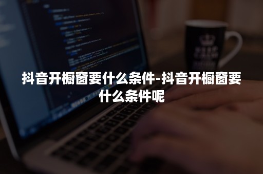 抖音开橱窗要什么条件-抖音开橱窗要什么条件呢