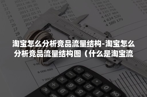 淘宝怎么分析竞品流量结构-淘宝怎么分析竞品流量结构图（什么是淘宝流量数据和分析数据）