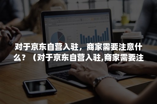 对于京东自营入驻，商家需要注意什么？（对于京东自营入驻,商家需要注意什么事项）