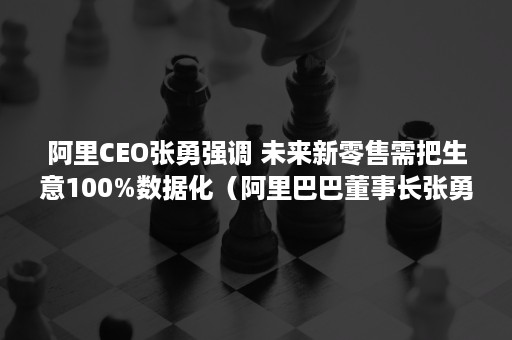 阿里CEO张勇强调 未来新零售需把生意100%数据化（阿里巴巴董事长张勇介绍）