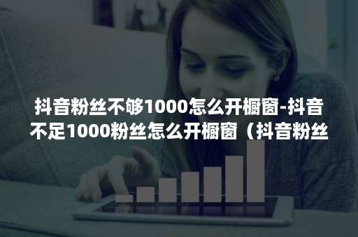 抖音粉丝不够1000怎么开橱窗-抖音不足1000粉丝怎么开橱窗(抖音粉丝满1000为什么开不了橱窗) 抖音粉丝不够1000怎么开橱窗-抖音不足1000粉丝怎么开橱窗(抖音粉丝满1000为什么开不了橱窗)