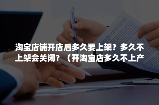 淘宝店铺开店后多久要上架？多久不上架会关闭？（开淘宝店多久不上产品会被关闭）