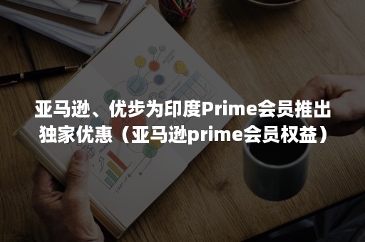 亚马逊、优步为印度Prime会员推出独家优惠（亚马逊prime会员权益）