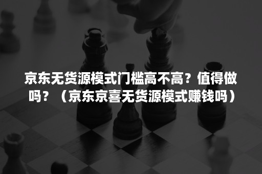 京东无货源模式门槛高不高？值得做吗？（京东京喜无货源模式赚钱吗）