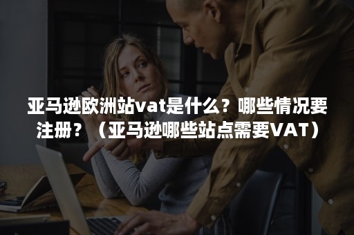 亚马逊欧洲站vat是什么？哪些情况要注册？（亚马逊哪些站点需要VAT）