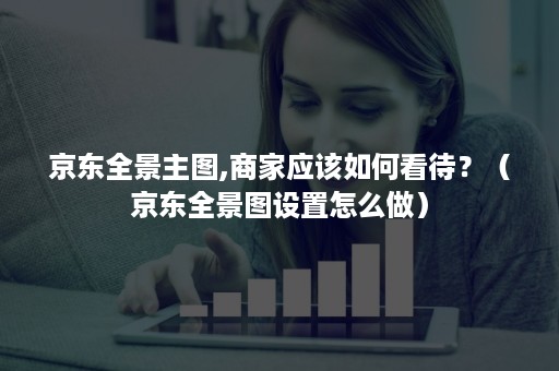 京东全景主图,商家应该如何看待?(京东全景图设置怎么做) 京东全景主图,商家应该如何看待?(京东全景图设置怎么做)