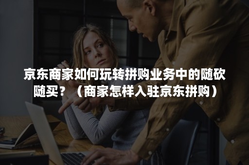京东商家如何玩转拼购业务中的随砍随买？（商家怎样入驻京东拼购）