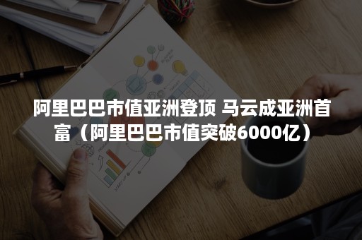 阿里巴巴市值亚洲登顶 马云成亚洲首富（阿里巴巴市值突破6000亿）