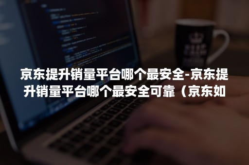 京东提升销量平台哪个最安全-京东提升销量平台哪个最安全可靠（京东如何提升销量）