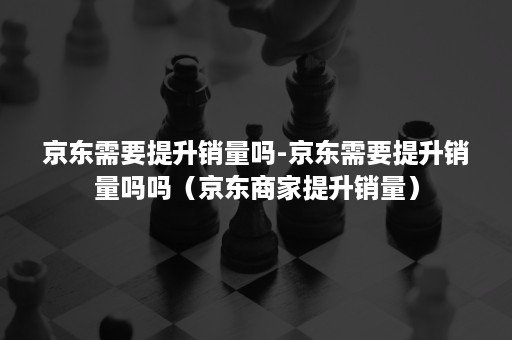 京东需要提升销量吗-京东需要提升销量吗吗（京东商家提升销量）