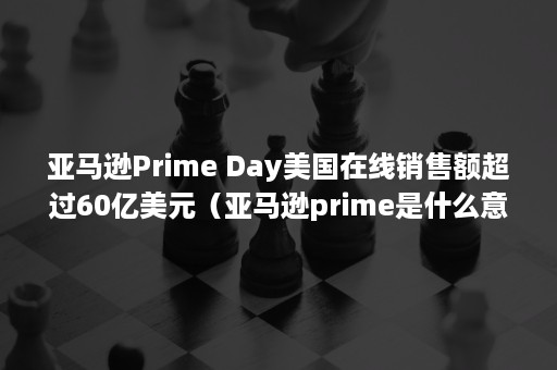 亚马逊Prime Day美国在线销售额超过60亿美元（亚马逊prime是什么意思）