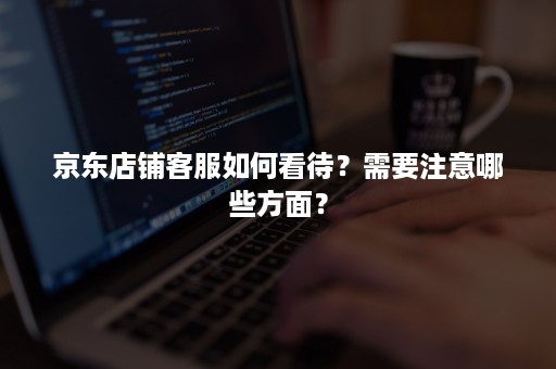 京东店铺客服如何看待？需要注意哪些方面？