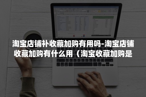 淘宝店铺补收藏加购有用吗-淘宝店铺收藏加购有什么用（淘宝收藏加购是什么）
