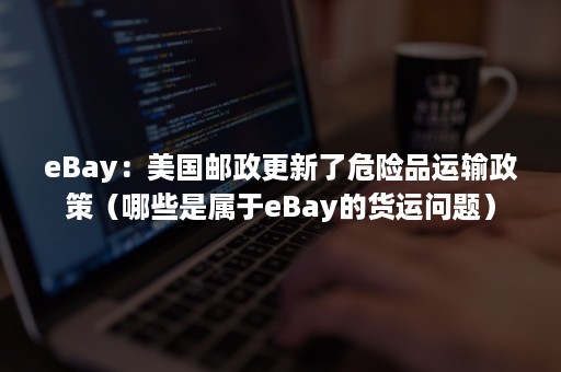 eBay：美国邮政更新了危险品运输政策（哪些是属于eBay的货运问题）