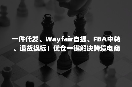 一件代发、Wayfair自提、FBA中转、退货换标！优仓一键解决跨境电商的海外仓问题！