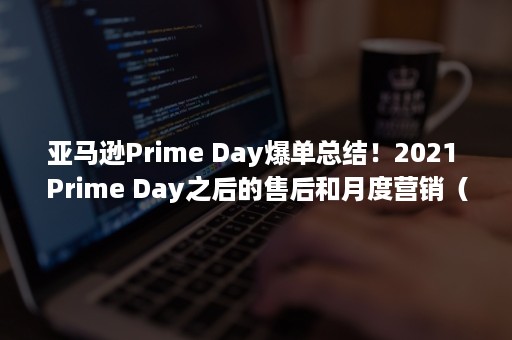 亚马逊Prime Day爆单总结！2021 Prime Day之后的售后和月度营销（亚马逊prime游戏）