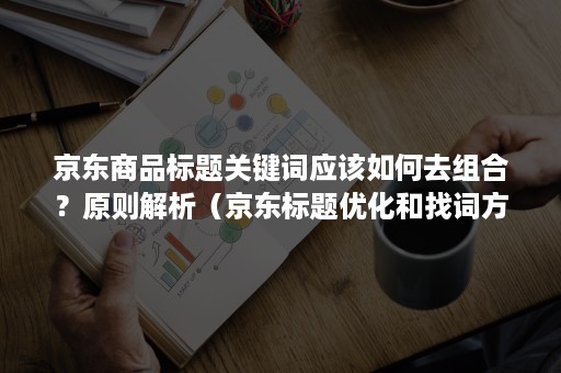 京东商品标题关键词应该如何去组合？原则解析（京东标题优化和找词方法）