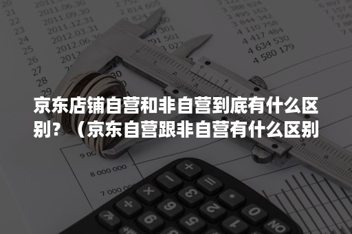 京东店铺自营和非自营到底有什么区别？（京东自营跟非自营有什么区别）