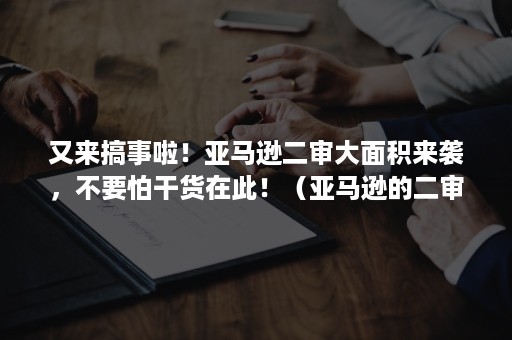 又来搞事啦！亚马逊二审大面积来袭，不要怕干货在此！（亚马逊的二审是怎么回事）