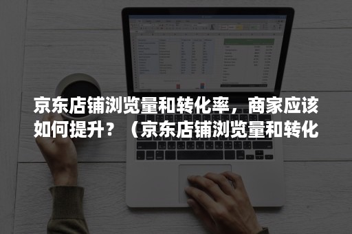 京东店铺浏览量和转化率，商家应该如何提升？（京东店铺浏览量和转化率,商家应该如何提升销量）