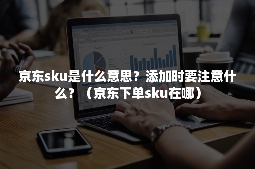 京东sku是什么意思?添加时要注意什么?(京东下单sku在哪) 京东sku是什么意思?添加时要注意什么?(京东下单sku在哪)