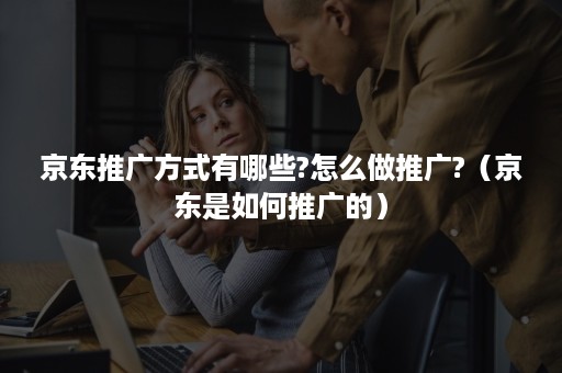 京东推广方式有哪些?怎么做推广?(京东是如何推广的) 京东推广方式有哪些?怎么做推广?(京东是如何推广的)