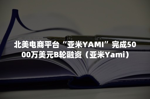 北美电商平台“亚米YAMI”完成5000万美元B轮融资（亚米Yami）