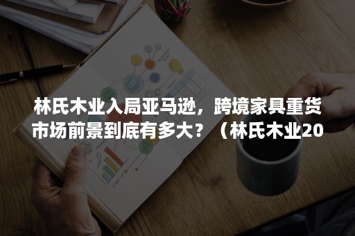 林氏木业入局亚马逊，跨境家具重货市场前景到底有多大？（林氏木业2020年销售额）