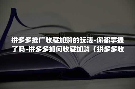 拼多多推广收藏加购的玩法-你都掌握了吗-拼多多如何收藏加购（拼多多收藏加购有用吗）